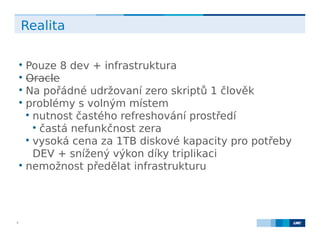 LMC s.r.o. Lighthouse Towers, Jankovcova 1569/2c, 170 00 Praha 7, Tel.: +420 224 810 053, www.lmc.eu6
Realita

Pouze 8 dev + infrastruktura

Oracle

Na pořádné udržovaní zero skriptů 1 člověk

problémy s volným místem

nutnost častého refreshování prostředí

častá nefunkčnost zera

vysoká cena za 1TB diskové kapacity pro potřeby
DEV + snížený výkon díky triplikaci

nemožnost předělat infrastrukturu
 