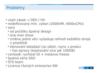 LMC s.r.o. Lighthouse Towers, Jankovcova 1569/2c, 170 00 Praha 7, Tel.: +420 224 810 053, www.lmc.eu7
Problémy

ceph zásek → DEV / HV

nedefinovaný min. výkon (2000VM, 4000vCPU)

zero

od počátku špatný design

one man show

změna jedné věci vyžaduje refresh každého stroje
v prostředí

klonování databází (ze záloh, rsync z produ)

čas opravy (kopírování více jak 100GB)

centos6: rychlost IO + instance freeze

špatná série SSD

SYS team

Licence různých enterprise SW
 