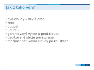 LMC s.r.o. Lighthouse Towers, Jankovcova 1569/2c, 170 00 Praha 7, Tel.: +420 224 810 053, www.lmc.eu8
Jak z toho ven?

dva cloudy – dev a prod

zero

puppet

ubuntu

garantovaný výkon u prod cloudu

dedikované stroje pro storage

možnost nafukovat cloudy po kouskách
 