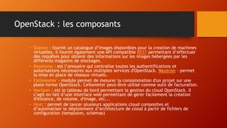OpenStack : les composants
• Glance : fournit un catalogue d’images disponibles pour la creation de machines
virtuelles. Il fournit également une API compatible REST permettant d’effectuer
des requêtes pour obtenir des informations sur les images hébergées par les
différents magasins de stockages.
• Keystone : est l’annuaire qui centralise toutes les authentifications et
autorisations nécessaires aux multiples services d'OpenStack. Neutron - permet
la mise en place de réseaux virtuels.
• Ceilometer - module permet de mesurer la consommation d'un projet sur une
plate-forme OpenStack. Ceilometer peut-être utilisé comme outil de facturation.
• Horizon : est le tableau de bord permettant la gestion du cloud OpenStack. Il
s’agit en fait d’une interface web permettant de gérer facilement la création
d'instance, de volume, d'image, etc...
• Heat : permet de lancer plusieurs applications cloud composites et
d’automatiser le déploiement d’architecture de cloud à partir de fichiers de
configuration (templates, schémas)
 