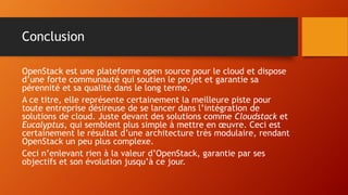 Conclusion
OpenStack est une plateforme open source pour le cloud et dispose
d’une forte communauté qui soutien le projet et garantie sa
pérennité et sa qualité dans le long terme.
A ce titre, elle représente certainement la meilleure piste pour
toute entreprise désireuse de se lancer dans l’intégration de
solutions de cloud. Juste devant des solutions comme Cloudstack et
Eucalyptus, qui semblent plus simple à mettre en œuvre. Ceci est
certainement le résultat d’une architecture très modulaire, rendant
OpenStack un peu plus complexe.
Ceci n’enlevant rien à la valeur d’OpenStack, garantie par ses
objectifs et son évolution jusqu’à ce jour.
 