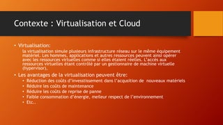 Contexte : Virtualisation et Cloud
• Virtualisation:
la virtualisation simule plusieurs infrastructure réseau sur le même équipement
matériel. Les hommes, applications et autres ressources peuvent ainsi opérer
avec les ressources virtuelles comme si elles étaient réelles. L’accès aux
ressources virtuelles étant contrôlé par un gestionnaire de machine virtuelle
(hypervisor),
• Les avantages de la virtualisation peuvent être:
• Réduction des coûts d’invesstissement dans l’acqusition de nouveaux matériels
• Réduire les coûts de maintenance
• Réduire les coûts de reprise de panne
• Faible consommation d’énergie, meileur respect de l’environnement
• Etc..
 