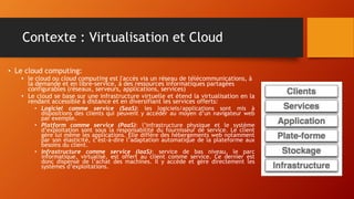 Contexte : Virtualisation et Cloud
• Le cloud computing:
• le cloud ou cloud computing est l'accès via un réseau de télécommunications, à
la demande et en libre-service, à des ressources informatiques partagées
configurables (réseaux, serveurs, applications, services)
• Le cloud se base sur une infrastructure virtuelle et étend la virtualisation en la
rendant accessible à distance et en diversifiant les services offerts:
• Logiciel comme service (SaaS): les logiciels/applications sont mis à
dispositions des clients qui peuvent y accéder au moyen d’un navigateur web
par exemple.
• Platform comme service (PaaS): l’infrastructure physique et le système
d’exploitation sont sous la responsabilité du fournisseur de service. Le client
gère lui même les applications. Elle diffère des hébergements web notamment
par son élasticité, c’est-à-dire l’adaptation automatique de la plateforme aux
besoins du client.
• Infrastructure comme service (IaaS): service de bas niveau, le parc
informatique, virtualisé, est offert au client comme service. Ce dernier est
donc dispensé de l’achat des machines. Il y accède et gère directement les
systèmes d’exploitations.
 
