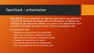 OpenStack : présentation
• OpenStack est un ensemble de logiciels open source qui permet le
contrôle de systèmes de larges pools d’ordinateurs, d’espaces de
stockage et de ressources réseaux au travers d’un datacenter; tout
en étant accessible au moyen d’une interface graphique web.
• Ces objectifs sont:
• Répondre au cloud privé et au cloud public
• Offrir une architecture modulaire et riche
• Offrir des outils robuste et longuement testés
• Proposer un standard pour le cloud
• Une solution participative et transparente
• Offrir une plateforme de test (trystack.com)
 