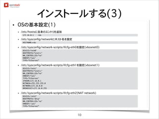 インストールする(3)
•

OSの基本設定(1)
•

/etc/hostsに自身のエントリを追加(rootユーザで実施)
172.16.0.1

•

rdo

	

/etc/sysconfig/networkにホスト名を設定(rootユーザで実施)
HOSTNAME=rdo

•

	

/etc/sysconfig/network-scripts/ifcfg-eth0を設定(vboxnet0) (rootユーザで実施)
DEVICE=eth0
BOOTPROTO=static
NM_CONTROLLED=no
ONBOOT=yes
TYPE=Ethernet

•

	
	
	
	
	

/etc/sysconfig/network-scripts/ifcfg-eth1を設定(vboxnet1) (rootユーザで実施)
DEVICE=eth1
BOOTPROTO=static
NM_CONTROLLED=no
ONBOOT=yes
TYPE=Ethernet
IPADDR=172.16.0.1
NETMASK=255.255.255.0
NETWORK=172.16.0.0
BROADCAST=172.16.0.255

•

	
	
	
	
	
	
	
	
	

/etc/sysconfig/network-scripts/ifcfg-eth2(NAT network) (rootユーザで実施)
DEVICE=eth2
BOOTPROTO=dhcp
NM_CONTROLLED=no
ONBOOT=yes
TYPE=Ethernet

•

	
	
	
	
	

基本設定が完了したらOSを再起動(rootユーザ で実施)

10

 