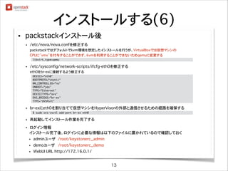 インストールする(6)
•

packstackインストール後
•

nagiosadminユーザのパスワードをメモする
nagiosadminユーザのパスワードはインストール後に出力されるメッセージに含まれるので要確認

•

/etc/nova/nova.confを修正する
packstackではデフォルトでkvm環境を想定したインストールを行うが、VirtualBoxでは仮想マシンの
CPUに”vmx”を付与することができず、kvmを利用することができないためqemuに変更する
libvirt_type=qemu

•

	

/etc/sysconfig/network-scripts/ifcfg-eth0を修正する
eth0をbr-exに接続するよう修正する
DEVICE=eth0
BOOTPROTO=static
NM_CONTROLLED=no
ONBOOT=yes
TYPE=Ethernet
DEVICETYPE=ovs
OVS_BRIDGE=br-ex
TYPE=OVSPort

•

	
	
	
	
	
	
	
	

br-exにeth0を割り当てて仮想マシンをHyperVisorの外部と通信させるための経路を確保する
$ sudo ovs-vsctl add-port br-ex eth0

•

	

再起動してインストール作業を完了する

ログイン情報
���インストール完了後、ログインに必要な情報は以下のファイルに置かれているので確認しておく

•

•

adminユーザ��/root/keystonerc_admin

•

demoユーザ /root/keystonerc_demo

•

WebUI URL http://172.16.0.1/

13

 