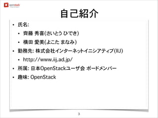 自己紹介
•

氏名:
•
•

•

齊藤 秀喜(さいとう ひでき) twitterid: @saito_hideki
横田 愛美(よこた まなみ)

勤務先: 株式会社インターネットイニシアティブ(IIJ)
•

http://www.iij.ad.jp/

•

所属: 日本OpenStackユーザ会 ボードメンバー

•

趣味: OpenStack

3

 