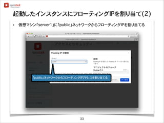起動したインスタンスにフローティングIPを割り当て(2)
•

仮想マシン「server1」に「public」ネットワークからフローティングIPを割り当てる

「public」ネットワークからフローティングIPアドレスを割り当てる

33

 