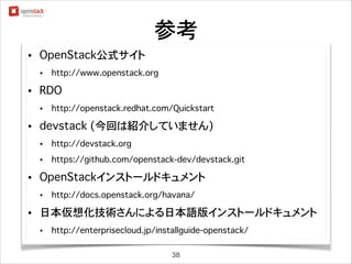 参考
•

OpenStack公式サイト
•

•

RDO
•

•

http://www.openstack.org

http://openstack.redhat.com/Quickstart

devstack (今回は紹介していません)
•
•

•

http://devstack.org
https://github.com/openstack-dev/devstack.git

OpenStackインストールドキュメント
•

•

http://docs.openstack.org/havana/

日本仮想化技術さんによる日本語版インストールドキュメント
•

http://enterprisecloud.jp/installguide-openstack/
38

 