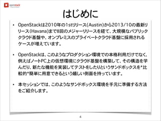 はじめに
•

OpenStackは2010年の1stリリース(Austin)から2013/10の最新リ
リース（Havana)まで8回のメジャーリリースを経て、大規模なパブリック
クラウド基盤や、オンプレミスのプライベートクラウド基盤に採用される
ケースが増えています。
!

•

OpenStackは、このようなプロダクション環境での本格利用だけでなく、
例えばノートPC上の仮想環境にクラウド基盤を構築して、その構造を学
んだり、新たな機能を実装してテストをしたりというサンドボックスを*比
較的*簡単に用意できるという嬉しい側面を持っています。
!

•

本セッションでは、このようなサンドボックス環境を手元に準備する方法
をご紹介します。

4

 