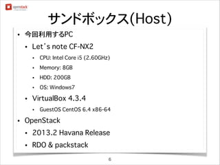 サンドボックス(Host)
•

今回利用するPC
•

Apple MacBook Air 11inch
•
•

Memory: 8GB

•

SSD: 256GB

•

•

CPU: Intel Core i7 (1.7GHz)

OS: MacOS X 10.9.1

VirtualBox 4.3.6
•

•

GuestOS CentOS 6.5 x86_64 (※x86_64版が必須要件です)

OpenStack
•

2013.2 Havana Release

•

RDO & packstack
6

 