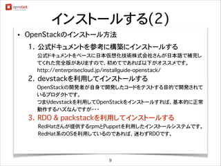 インストールする(2)
•

OpenStackのインストール方法
1. 公式ドキュメントを参考に構築にインストールする
��������公式ドキュメントをベースに日本仮想化技術株式会社さんが日本語で補完し
てくれた完全版がありますので、初めてであれば以下がオススメです。
������ http://enterprisecloud.jp/installguide-openstack/

2. devstackを利用してインストールする
OpenStackの開発者が自身で開発したコードをテストする目的で開発されて
いるプロダクトです。
つまりdevstackを利用してOpenStackをインストールすれば、基本的に正常
動作するハズなんですが・・・

3. RDO & packstackを利用してインストールする
RedHatさんが提供するrpmとPuppetを利用したインストールシステムです。
RedHat系のOSを利用しているのであれば、迷わずRDOです。

9

 