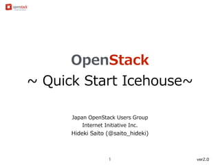 OpenStack 
~∼ Quick Start Icehouse~∼ 
Japan OpenStack Users Group 
Internet Initiative Inc. 
Hideki Saito (@saito_̲hideki) 
1 ver2.1 
 