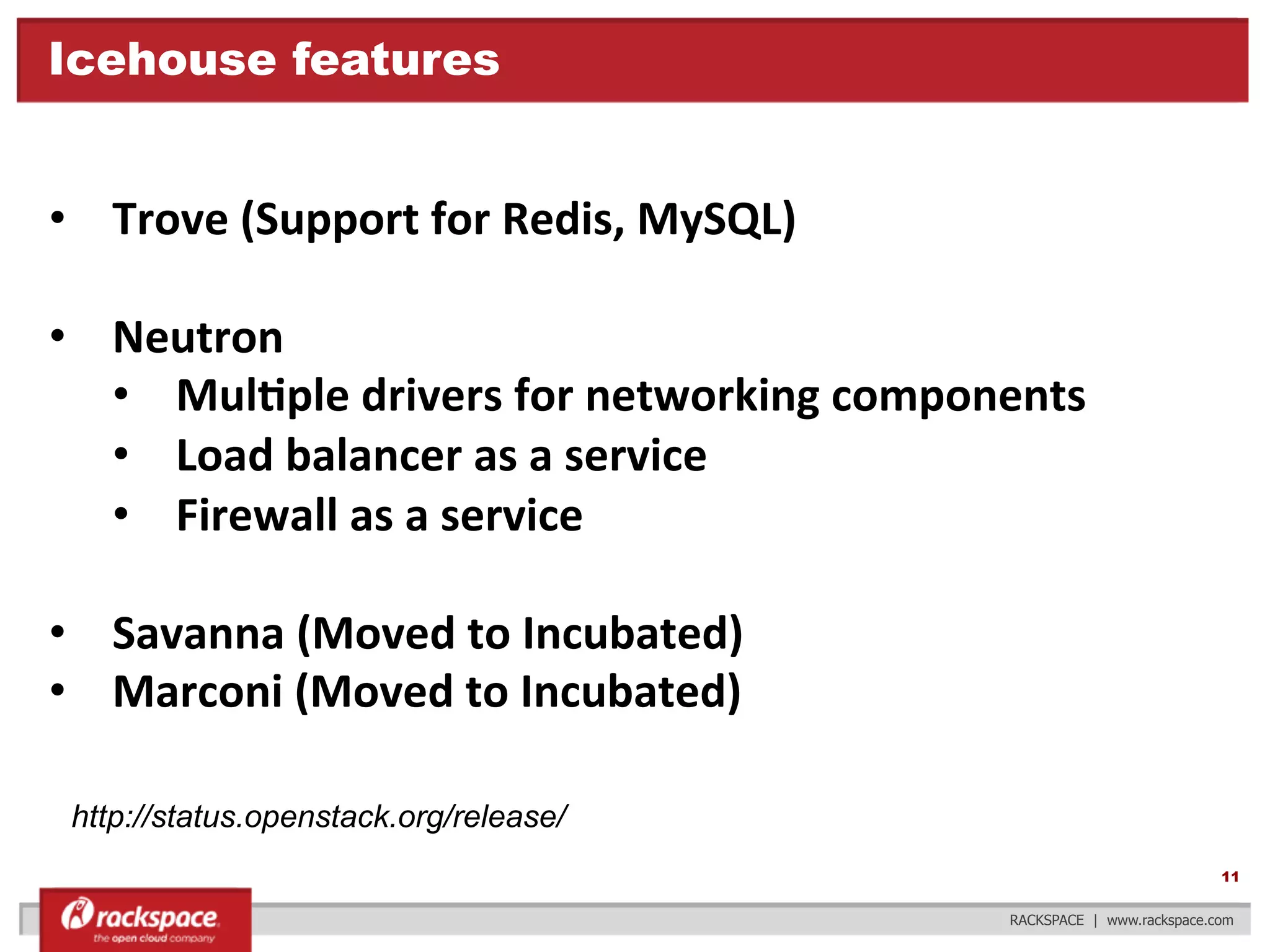 Icehouse features

•  Trove	
  (Support	
  for	
  Redis,	
  MySQL)	
  
•  Neutron	
  
•  MulFple	
  drivers	
  for	
  networking	
  components	
  
•  Load	
  balancer	
  as	
  a	
  service	
  
•  Firewall	
  as	
  a	
  service	
  
•  Savanna	
  (Moved	
  to	
  Incubated)	
  
•  Marconi	
  (Moved	
  to	
  Incubated)	
  
	
  
http://status.openstack.org/release/
11
RACKSPACE | www.rackspace.com

 