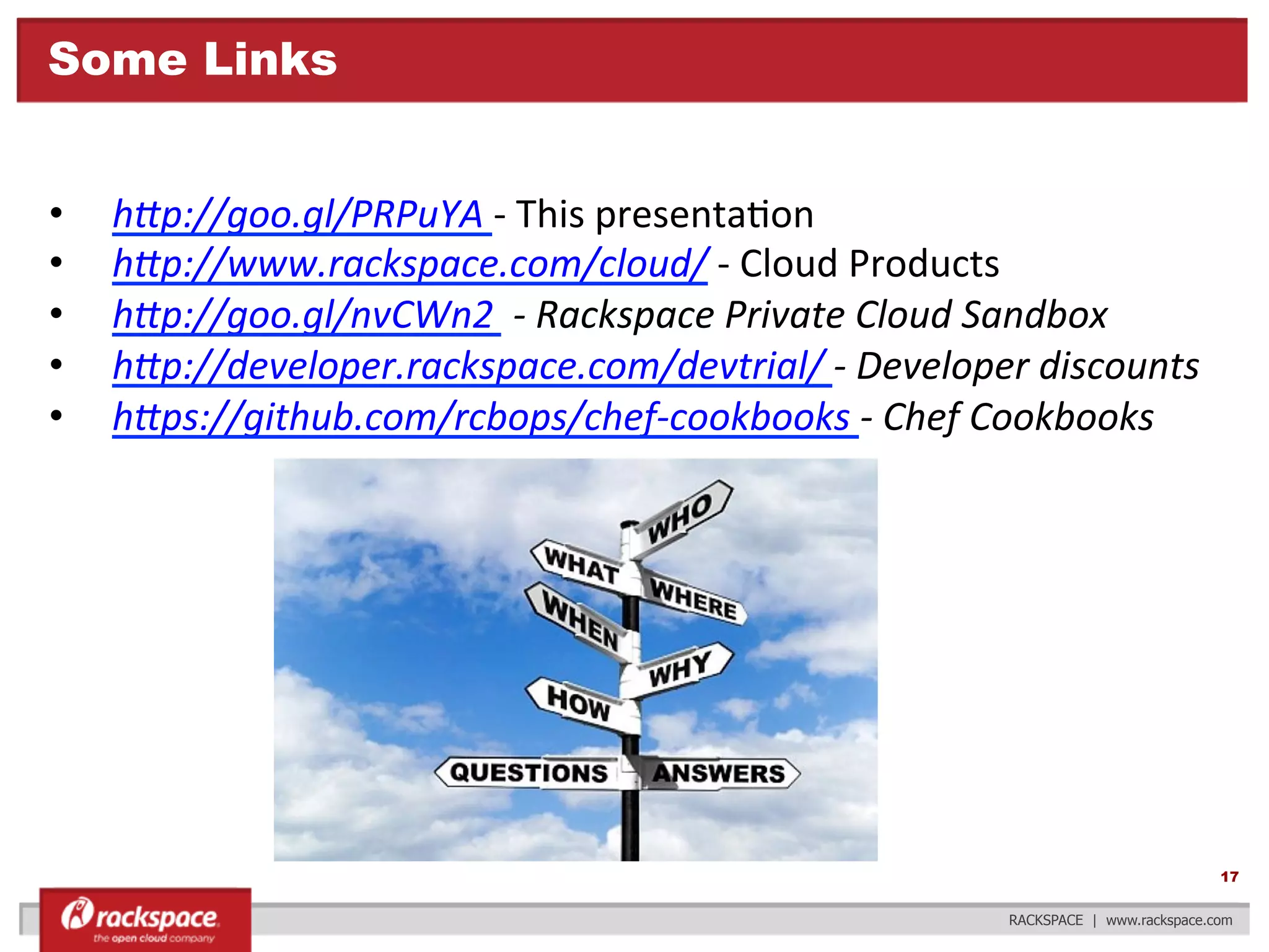 Some Links
• 
• 
• 
• 
• 

h3p://goo.gl/PRPuYA	
  -­‐	
  This	
  presenta?on	
  
h3p://www.rackspace.com/cloud/	
  -­‐	
  Cloud	
  Products	
  
h3p://goo.gl/nvCWn2	
  	
  -­‐	
  Rackspace	
  Private	
  Cloud	
  Sandbox	
  
h3p://developer.rackspace.com/devtrial/	
  -­‐	
  Developer	
  discounts	
  
h3ps://github.com/rcbops/chef-­‐cookbooks	
  -­‐	
  Chef	
  Cookbooks	
  

	
  

17
RACKSPACE | www.rackspace.com

 