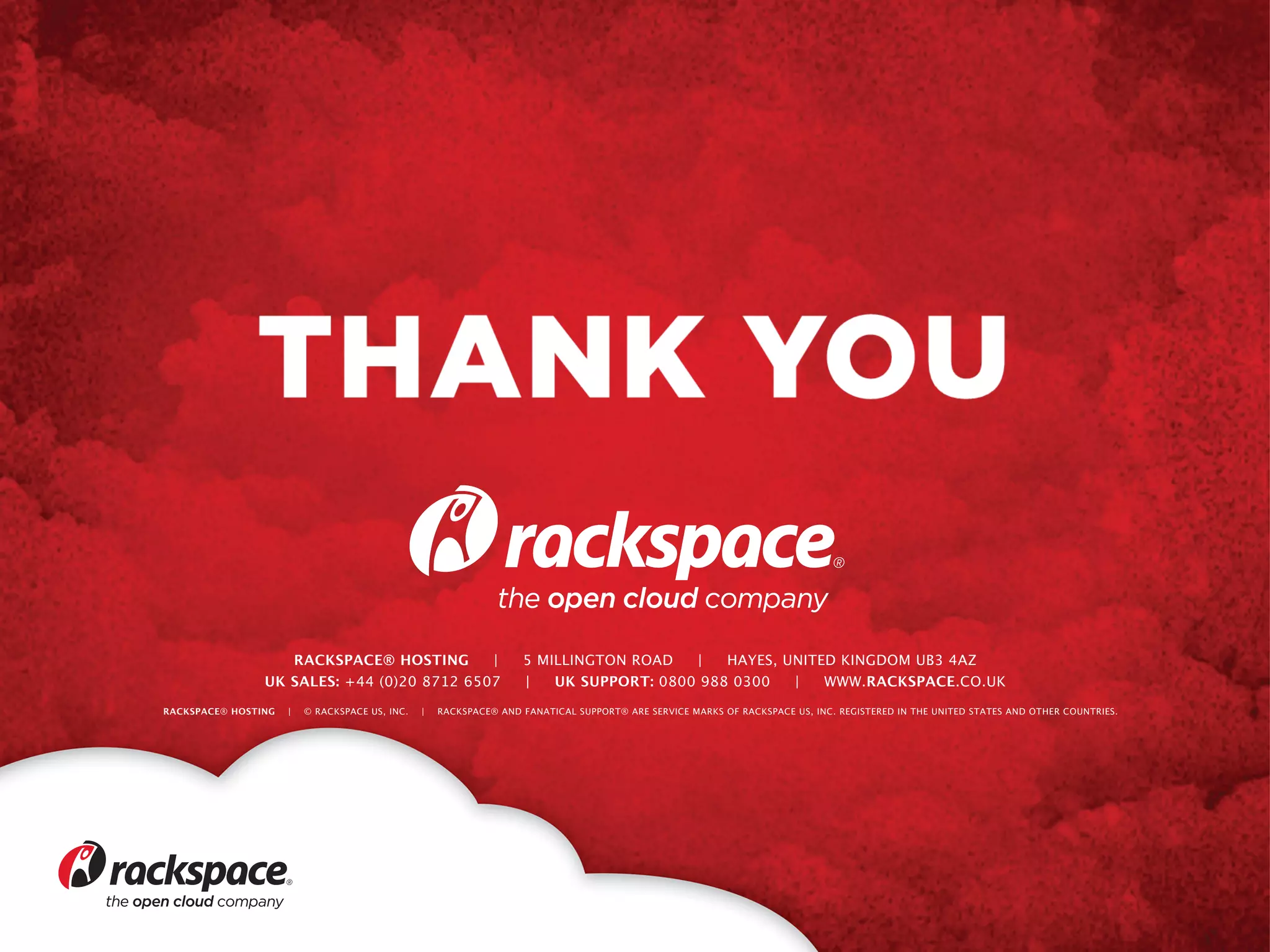 RACKSPACE® HOSTING
|
UK SALES: +44 (0)20 8712 6507
RACKSPACE® HOSTING

|

© RACKSPACE US, INC.

|

5 MILLINGTON ROAD
|
HAYES, UNITED KINGDOM UB3 4AZ
|
UK SUPPORT: 0800 988 0300
|
WWW.RACKSPACE.CO.UK 

RACKSPACE® AND FANATICAL SUPPORT® ARE SERVICE MARKS OF RACKSPACE US, INC. REGISTERED IN THE UNITED STATES AND OTHER COUNTRIES.

 