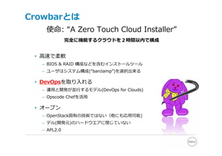 Crowbarとは
   使命: “A Zero Touch Cloud Installer”
             完全に機能するクラウドを２時間以内で構成


 • ⾼速で柔軟
  – BIOS & RAID 構成などを含むインストールツール
  – ユーザはシステム構成(“barclamp”)を選択出来る

 • DevOpsを取り⼊れる
  – 運⽤と開発が並⾏するモデル(DevOps for Clouds)
  – Opscode Chefを活⽤

 • オープン
  – OpenStack固有の技術ではない（他にも応⽤可能)
  – デル(開発元)のハードウエアに閉じていない
  – APL2.0
 