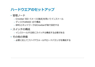 ハードウエアのセットアップ
• 管理ノード
 – Crowbar ISO イメージ(後述)を⽤いてインストール
 – ディスクはRAID 10で構成
 – BMCとネットワークはCrowbarが後で設定する

• スイッチの構成
 – インストールする前にスイッチは構成する必要がある

• その他の準備
 – 必要に応じてファイヤウォールやロードバランサを構成する
 
