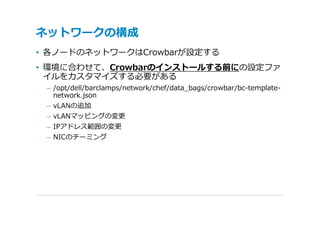 ネットワークの構成
• 各ノードのネットワークはCrowbarが設定する
• 環境に合わせて、Crowbarのインストールする前にの設定ファ
  イルをカスタマイズする必要がある
 – /opt/dell/barclamps/network/chef/data_bags/crowbar/bc-template-
   network.json
 – vLANの追加
 – vLANマッピングの変更
 – IPアドレス範囲の変更
 – NICのチーミング
 