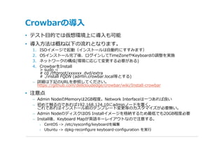 Crowbarの導⼊
• テスト⽬的では仮想環境上に導⼊も可能
• 導⼊⽅法は概ね以下の流れとなります。
 1. ISOイメージで起動（インストールは⾃動的にすすみます）
 2. OSインストール完了後、ログインしてTimeZoneやKeyboardの調整を実施
 3. ネットワークの構成(環境に応じて変更する必要がある)
 4. CrowbarをInstall
    > sudo -i
    # cd /tftproot/xxxxxx_dvd/extra
    # ./install FQDN (admin.crowbar.local等とする)
 – 詳細は下記のURLを参照してください。
   https://github.com/dellcloudedge/crowbar/wiki/Install-crowbar

• 注意点
 – Admin NodeのMemoryは2GB程度。Network Interfaceは⼀つあれば良い
 – 初めて触るのであれば192.168.124.10にadminノードを置く。
   これであればインストール前のテンプレート変更等のカスタマイズが必要無い。
 – Admin NodeのディスクはOS Installイメージを格納するため最低でも20GB程度必要
 – Install後、Keyboard Mapが英語キーレイアウトなので注意する。
      › CentOS -> /etc/sysconfig/keyboardを編集
      › Ubuntu -> dpkg-reconfigure keyboard-configuration を実⾏
 