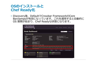 OSのインストールと
Chef Ready化
• Discovery後、DefaultでCrowbar FrameworkのCore
  Barclampsが有効になっています。これを適⽤すると⾃動的に
  OS 展開が始まり、Chef Readyな状態になります。
 
