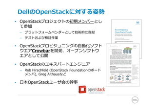 DellのOpenStackに対する姿勢
• OpenStackプロジェクトの初期メンバーとし
  て参加
 – プラットフォームベンダーとして技術的に貢献
 – テストおよび検証作業

• OpenStackプロビジョニングの⾃動化ソフト
  ウエアCrowbarを開発、オープンソフトウ
  エアとして公開

• OpenStackのエキスパートエンジニア
 – Rob Hirschfeld (OpenStack Foundationのボード
   メンバ), Greg Althausなど

• ⽇本OpenStackユーザ会の幹事
 