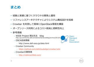 まとめ

• 経験と実績に基づくクラウドの開発と運⽤
• リファレンスアーキテクチャによりシステム構成設計を短縮
• Crowbar を利⽤して簡単にOpenStack環境を構築
• オープンソース利⽤によるコスト削減と柔軟性向上
• 参考情報
     – WIDE Project 関⾕先⽣               blog
      http://ja.community.dell.com/techcenter/b/weblog/archive/2013/02/19/crowbar-1-crowbar.aspx

     – OSCA技術情報
       › http://www.dell-osca.jp/data.html
     – Crowbar Community
       › https://github.com/dellcloudedge/crowbar/wiki
     – Crowbarの開発者
       › http://robhirschfeld.com/


32
 