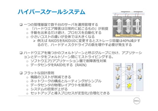 ハイパースケールシステム

 ⼀つの管理基盤で数千台のサーバを運⽤管理する




                                                             Fault Zone
                                                Fault Zone




                                                                          Fault Zone
   o 「ハードウエア障害は⽇常的に起こるもの」が前提
   o ⼿動を出来るだけ避け、プロセスを⾃動化する
   o ⼩さいコストの違いが全体では⼤きくなる
                                     Application Deployment



       例えば RAID5をRAID10に変更するとストレージ容量は40%減少す
        るので、ハードディスクドライブの数を増やす必要が発⽣する

 ハードウエアを幾つかのフォルトゾーンと呼ぶグループに分け、アプリケーシ
  ョンとデータをフォルトゾーン間にてストライピングする。
   o ソフトウエア/アプリケーション層で耐障害性対策
   o データセンタをRAID化する (RAIN)

 フラットな設計原則
   o 機器のコストが削減できる
   o ネットワークの構成とルーティングがシンプル
   o データセンタの物理レイアウトを簡素化
   o システムの密度が上がる
   o セットアップと導⼊プロセスが定型化/合理化できる
 