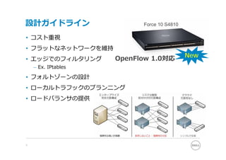 設計ガイドライン                   Force 10 S4810

• コスト重視
• フラットなネットワークを維持
                     OpenFlow 1.0対応         New
• エッジでのフィルタリング
    – Ex. IPtables

• フォルトゾーンの設計
• ローカルトラフックのプランニング
• ロードバランサの提供




9
 