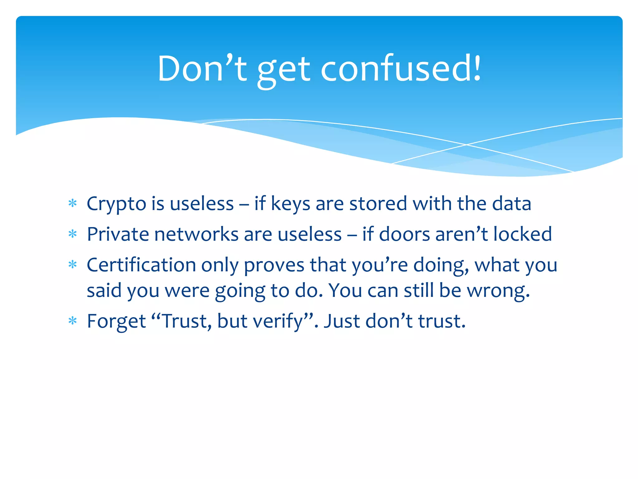 Crypto is useless – if keys are stored with the dataPrivate networks are useless – if doors aren’t lockedCertification only proves that you’re doing, what you said you were going to do. You can still be wrong.Forget “Trust, but verify”. Just don’t trust.Don’t get confused!