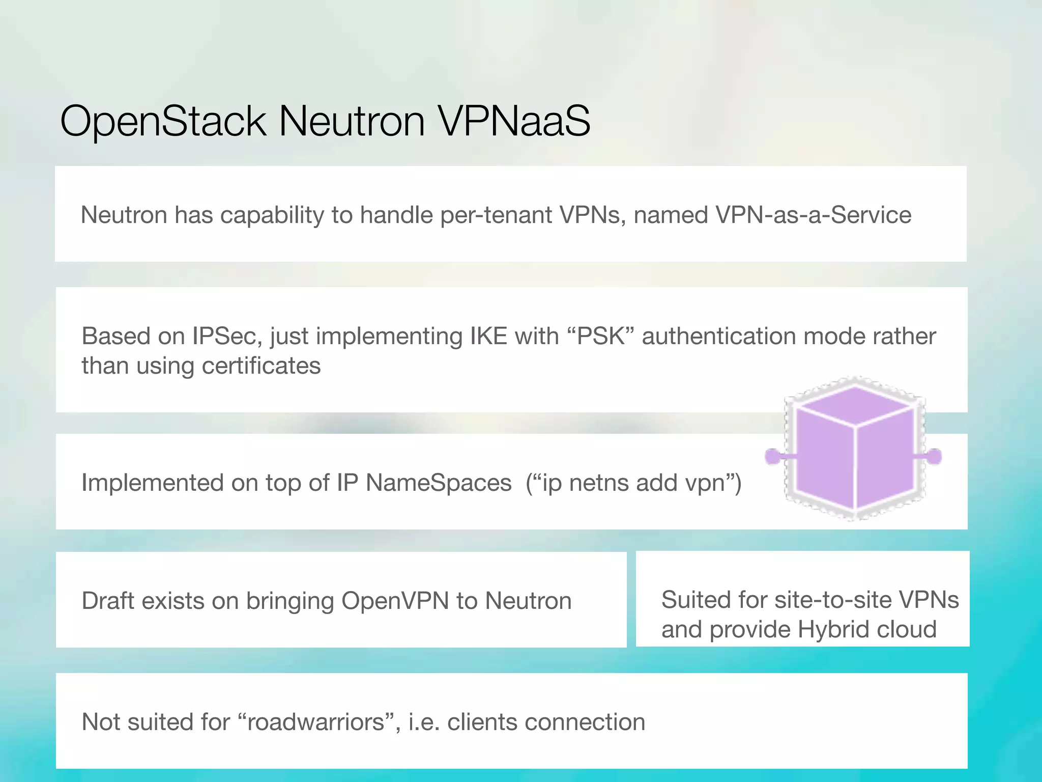 OpenStack Neutron VPNaaS
Neutron has capability to handle per-tenant VPNs, named VPN-as-a-Service
Based on IPSec, just implementing IKE with “PSK” authentication mode rather
than using certiﬁcates
Suited for site-to-site VPNs
and provide Hybrid cloud
Implemented on top of IP NameSpaces (“ip netns add vpn”)
Draft exists on bringing OpenVPN to Neutron
Not suited for “roadwarriors”, i.e. clients connection
 