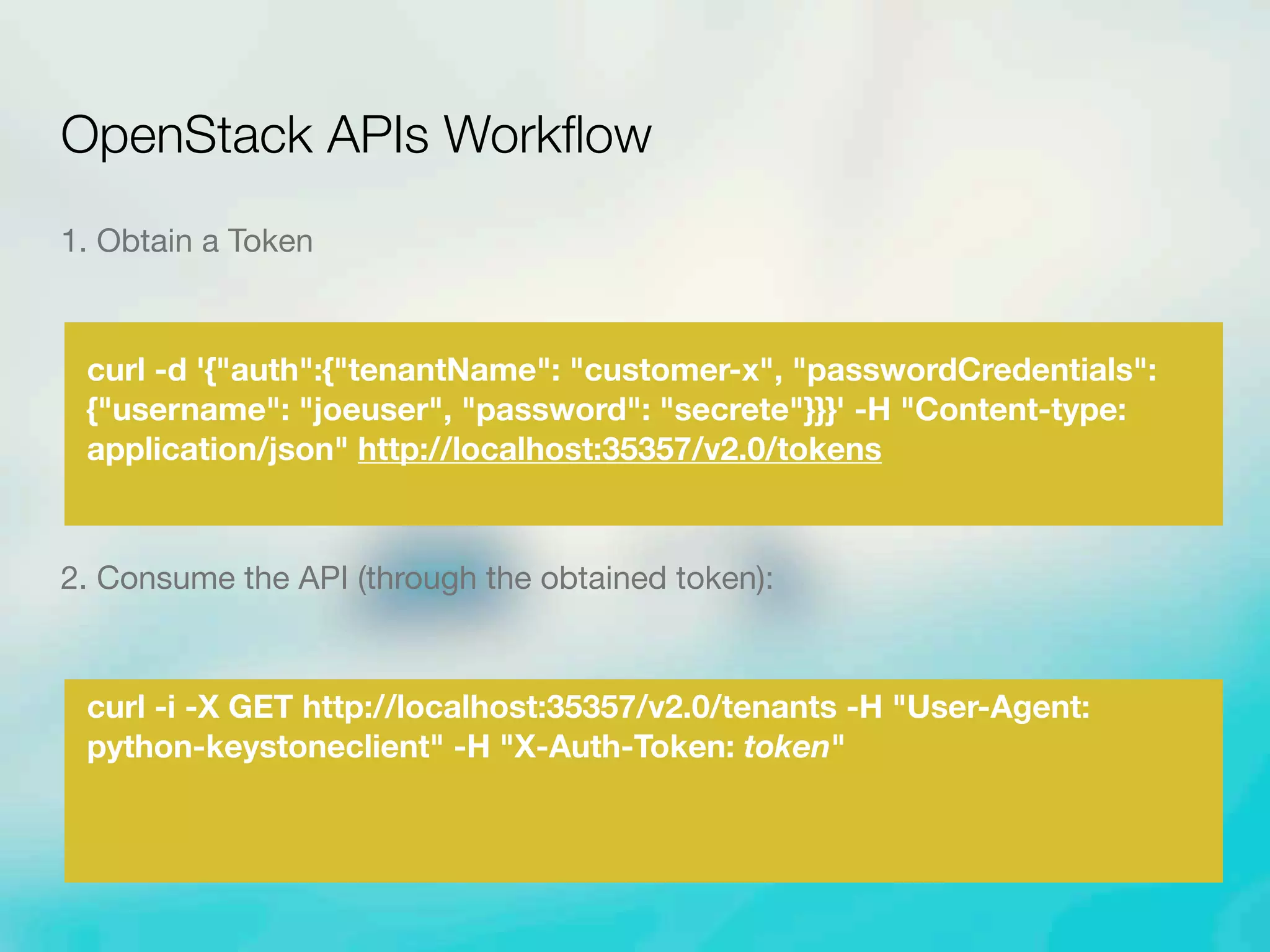 1. Obtain a Token
curl -d '{"auth":{"tenantName": "customer-x", "passwordCredentials":
{"username": "joeuser", "password": "secrete"}}}' -H "Content-type:
application/json" http://localhost:35357/v2.0/tokens
2. Consume the API (through the obtained token):
curl -i -X GET http://localhost:35357/v2.0/tenants -H "User-Agent:
python-keystoneclient" -H "X-Auth-Token: token"
OpenStack APIs Workﬂow
 
