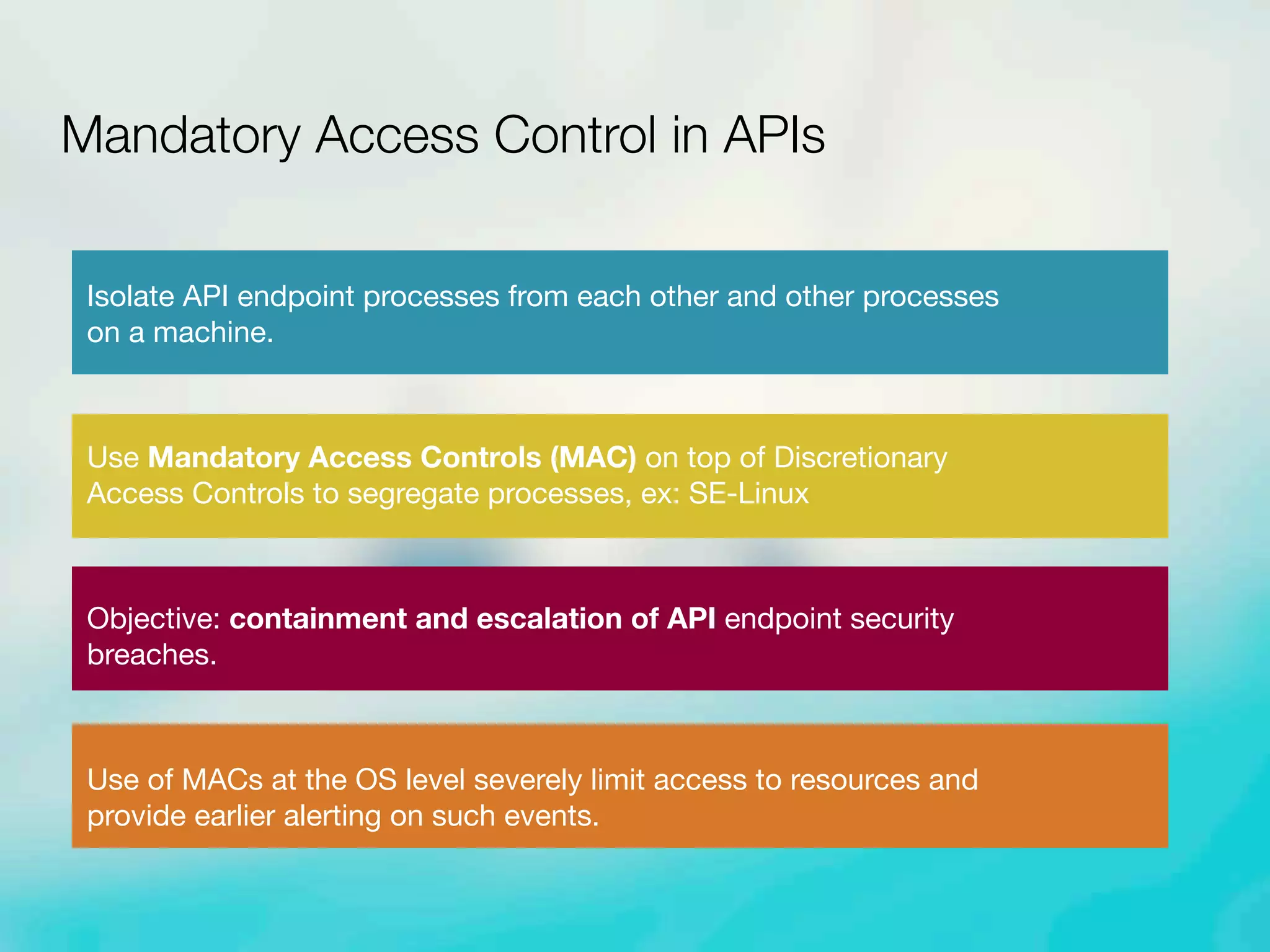 Isolate API endpoint processes from each other and other processes
on a machine.
Use Mandatory Access Controls (MAC) on top of Discretionary
Access Controls to segregate processes, ex: SE-Linux
Objective: containment and escalation of API endpoint security
breaches.
Use of MACs at the OS level severely limit access to resources and
provide earlier alerting on such events.
Mandatory Access Control in APIs
 