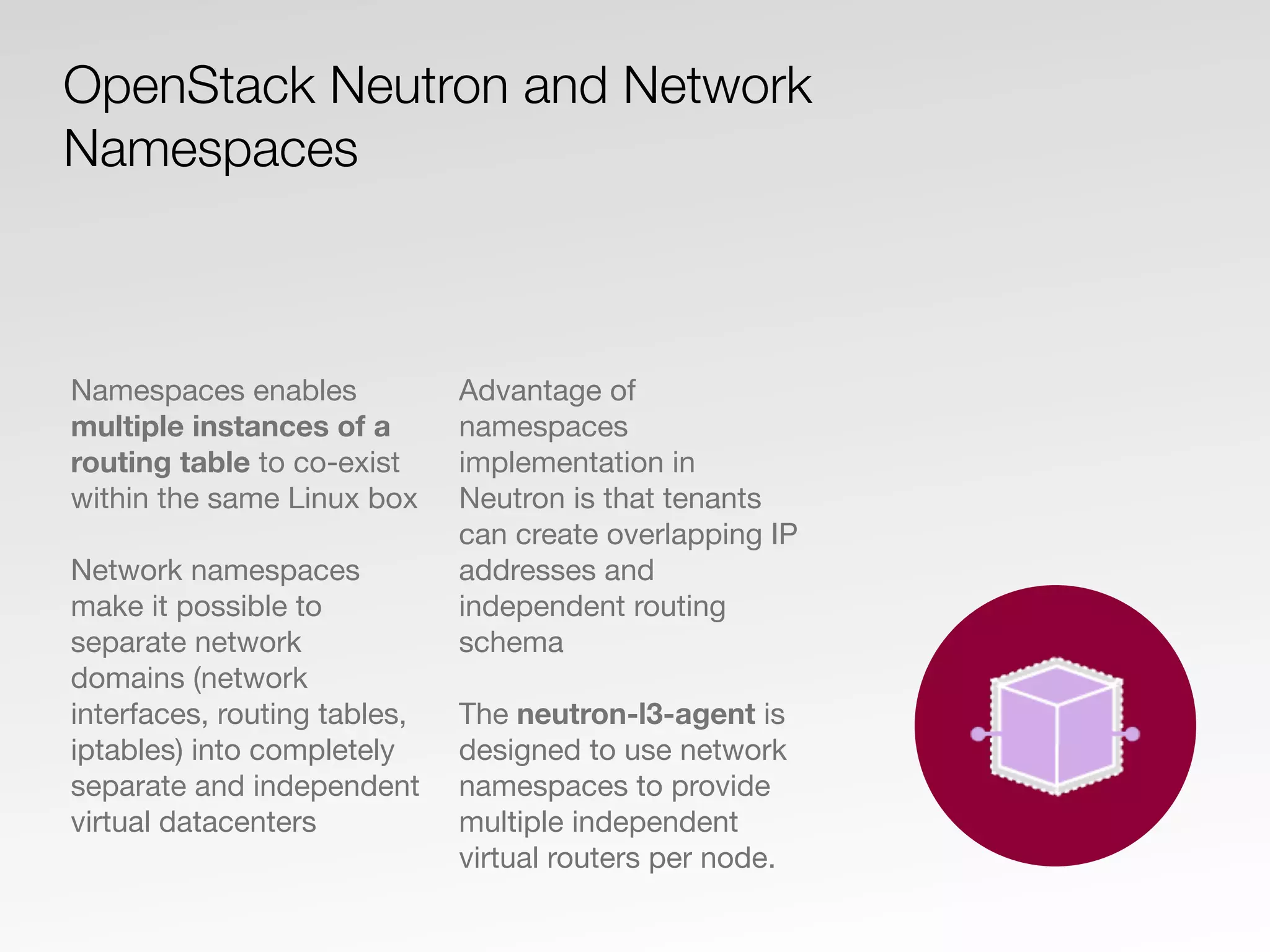 Namespaces enables
multiple instances of a
routing table to co-exist
within the same Linux box
Network namespaces
make it possible to
separate network
domains (network
interfaces, routing tables,
iptables) into completely
separate and independent
virtual datacenters
Advantage of
namespaces
implementation in
Neutron is that tenants
can create overlapping IP
addresses and
independent routing
schema
The neutron-l3-agent is
designed to use network
namespaces to provide
multiple independent
virtual routers per node.
OpenStack Neutron and Network
Namespaces
 