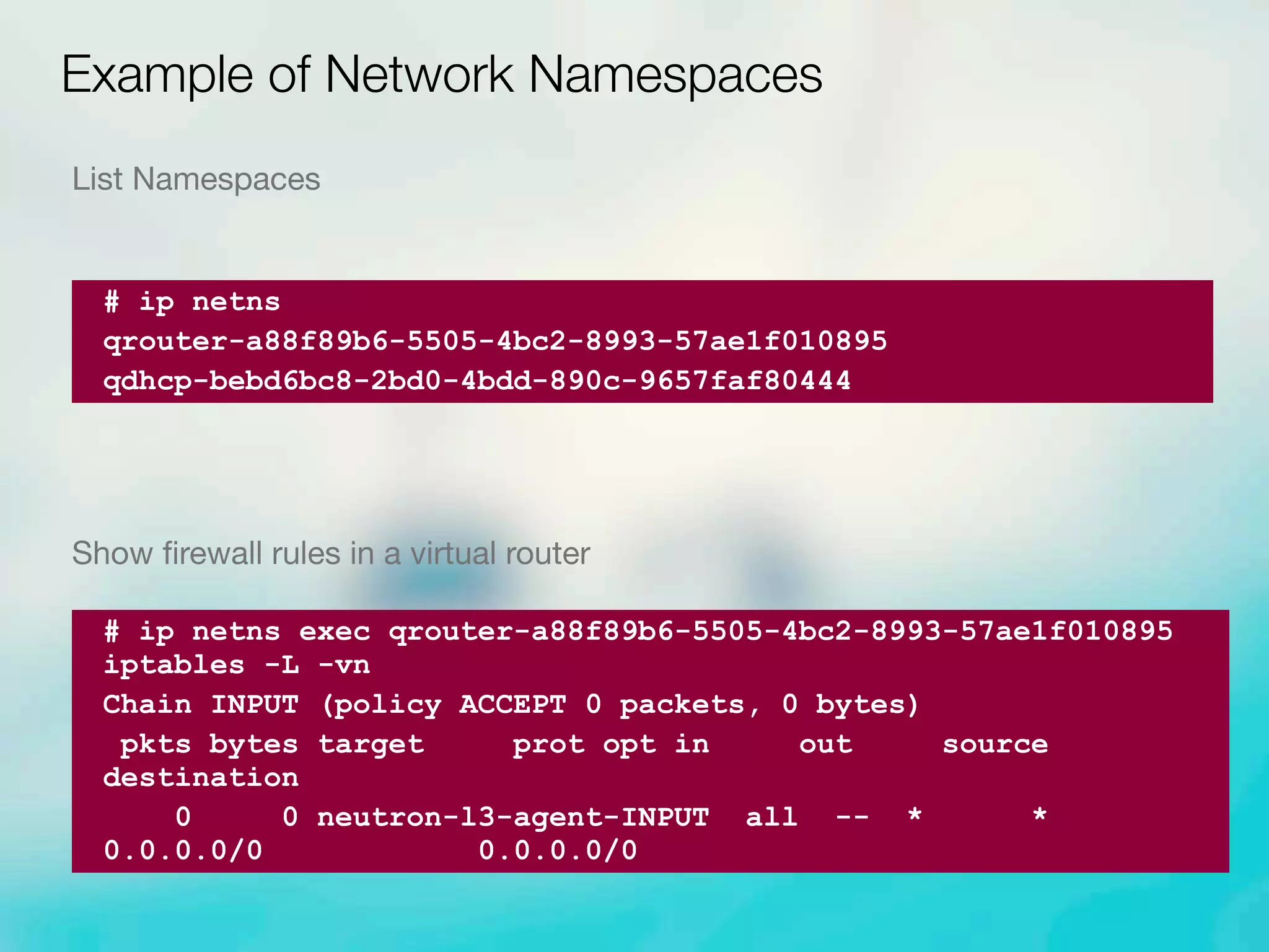 List Namespaces
Show ﬁrewall rules in a virtual router
Example of Network Namespaces
# ip netns
qrouter-a88f89b6-5505-4bc2-8993-57ae1f010895
qdhcp-bebd6bc8-2bd0-4bdd-890c-9657faf80444
# ip netns exec qrouter-a88f89b6-5505-4bc2-8993-57ae1f010895
iptables -L -vn
Chain INPUT (policy ACCEPT 0 packets, 0 bytes)
pkts bytes target prot opt in out source
destination
0 0 neutron-l3-agent-INPUT all -- * *
0.0.0.0/0 0.0.0.0/0
 