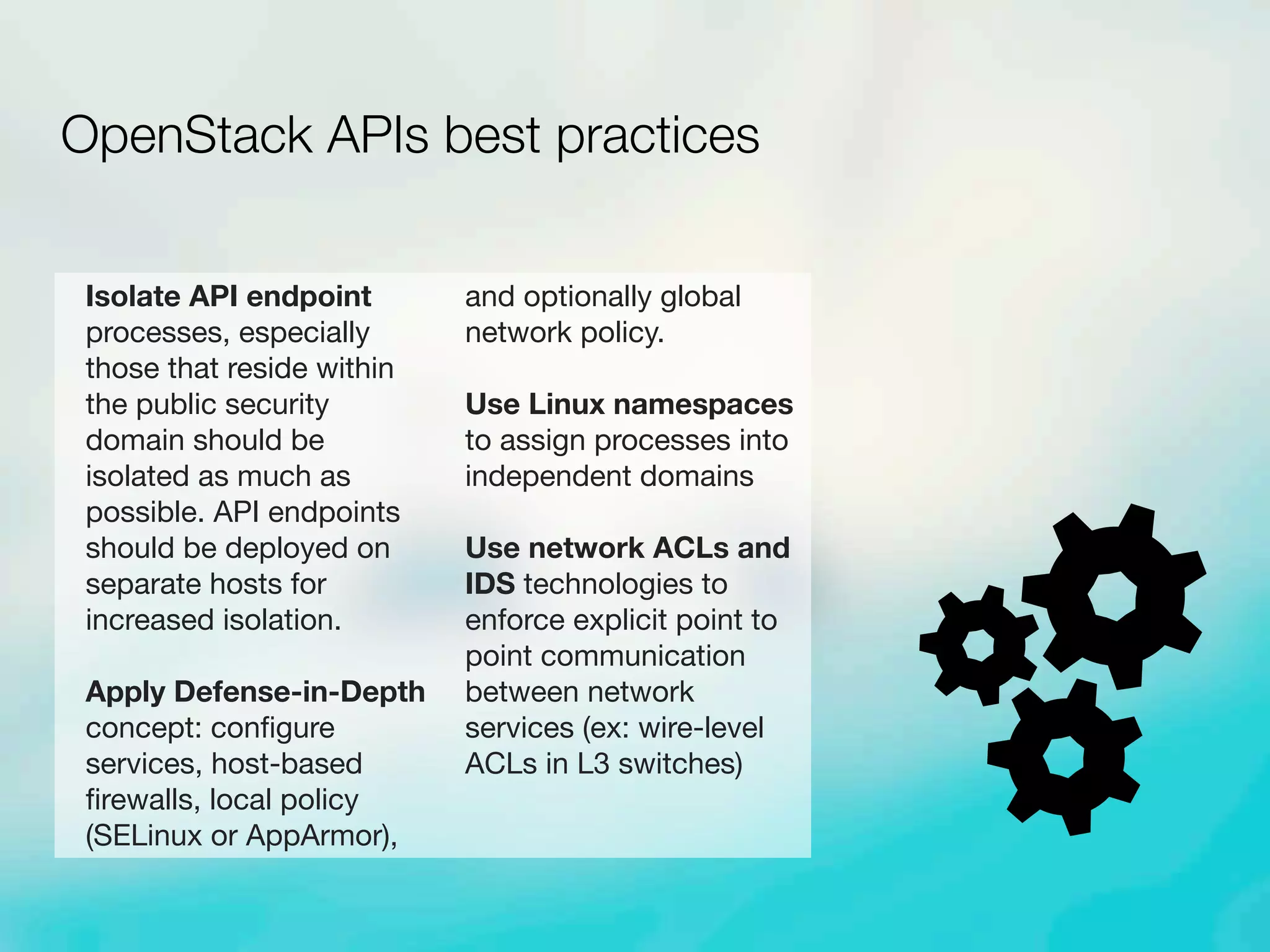 Isolate API endpoint
processes, especially
those that reside within
the public security
domain should be
isolated as much as
possible. API endpoints
should be deployed on
separate hosts for
increased isolation.
Apply Defense-in-Depth
concept: conﬁgure
services, host-based
ﬁrewalls, local policy
(SELinux or AppArmor),
and optionally global
network policy.
Use Linux namespaces
to assign processes into
independent domains
Use network ACLs and
IDS technologies to
enforce explicit point to
point communication
between network
services (ex: wire-level
ACLs in L3 switches)
OpenStack APIs best practices
 