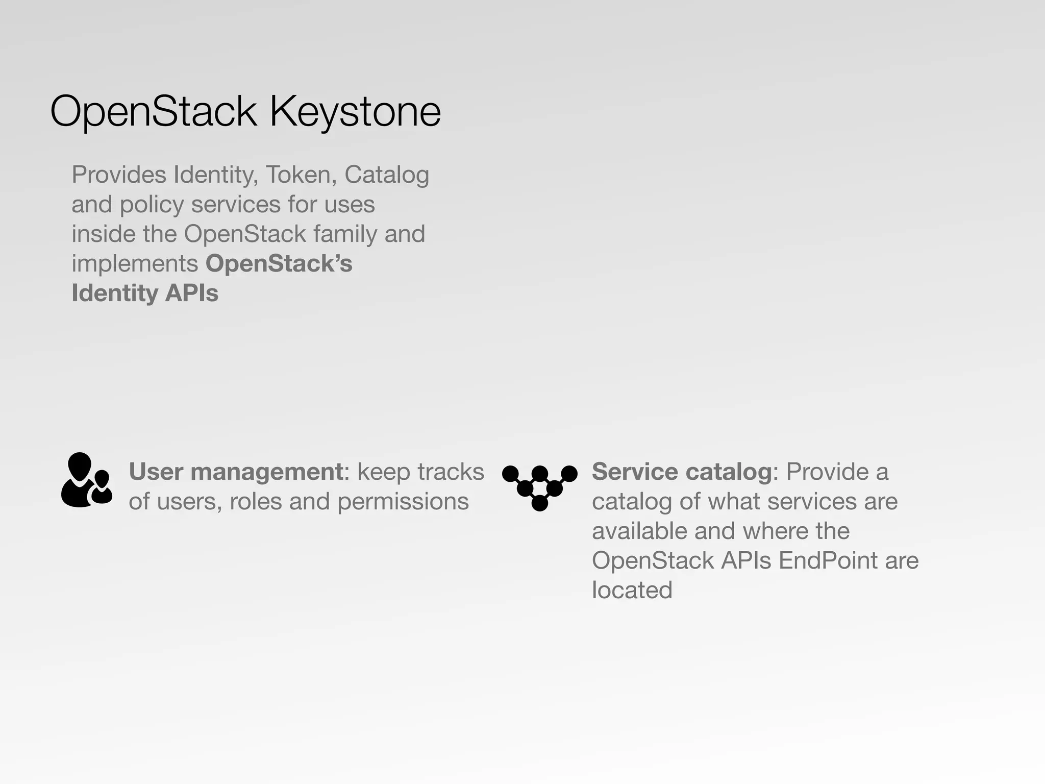 User management: keep tracks
of users, roles and permissions
Service catalog: Provide a
catalog of what services are
available and where the
OpenStack APIs EndPoint are
located
OpenStack Keystone
Provides Identity, Token, Catalog
and policy services for uses
inside the OpenStack family and
implements OpenStack’s
Identity APIs
 