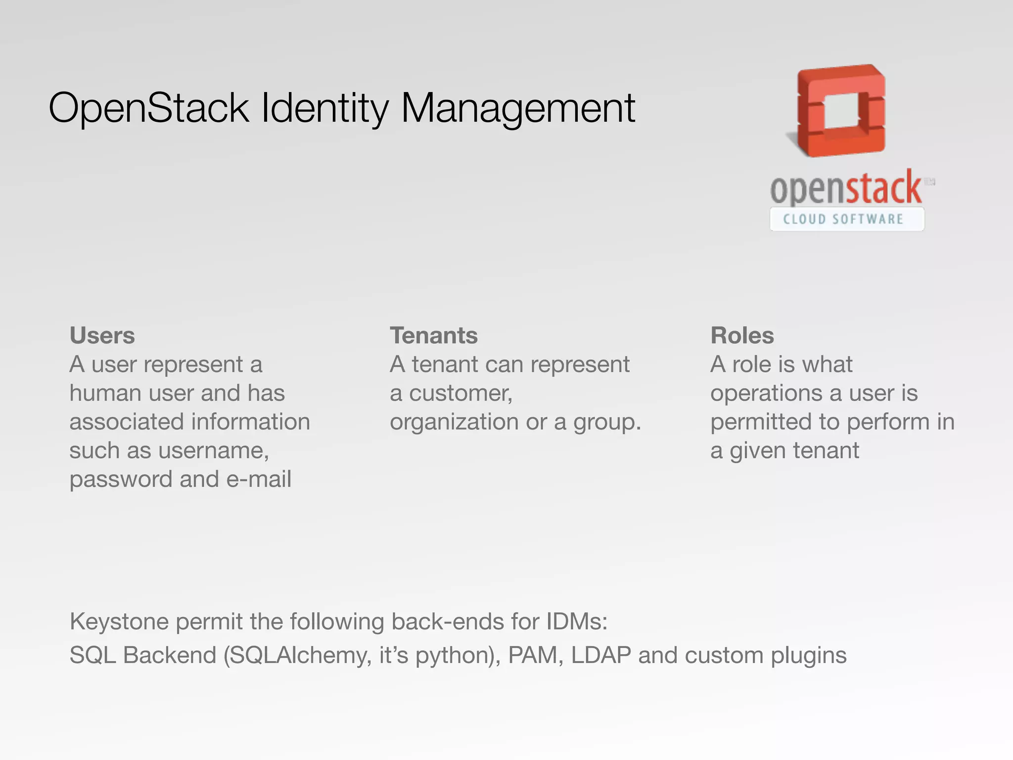 Users
A user represent a
human user and has
associated information
such as username,
password and e-mail
Tenants
A tenant can represent
a customer,
organization or a group.
Roles
A role is what
operations a user is
permitted to perform in
a given tenant
OpenStack Identity Management
Keystone permit the following back-ends for IDMs:
SQL Backend (SQLAlchemy, it’s python), PAM, LDAP and custom plugins
 