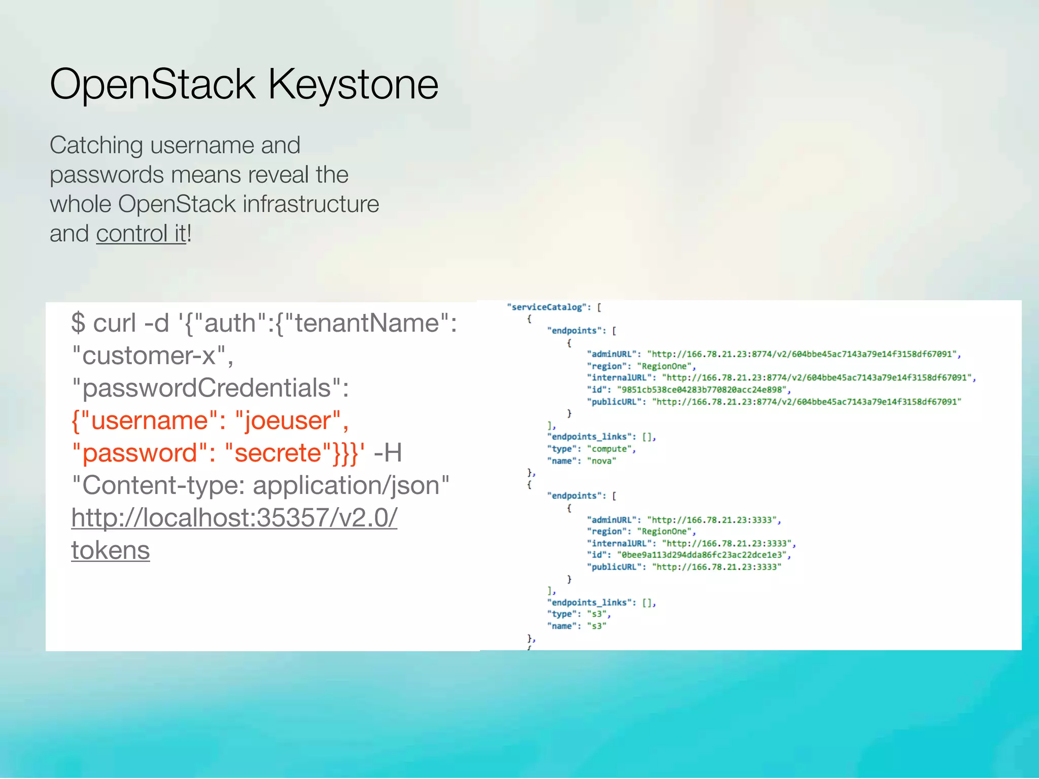 Catching username and
passwords means reveal the
whole OpenStack infrastructure
and control it!
$ curl -d '{"auth":{"tenantName":
"customer-x",
"passwordCredentials":
{"username": "joeuser",
"password": "secrete"}}}' -H
"Content-type: application/json"
http://localhost:35357/v2.0/
tokens
OpenStack Keystone
 
