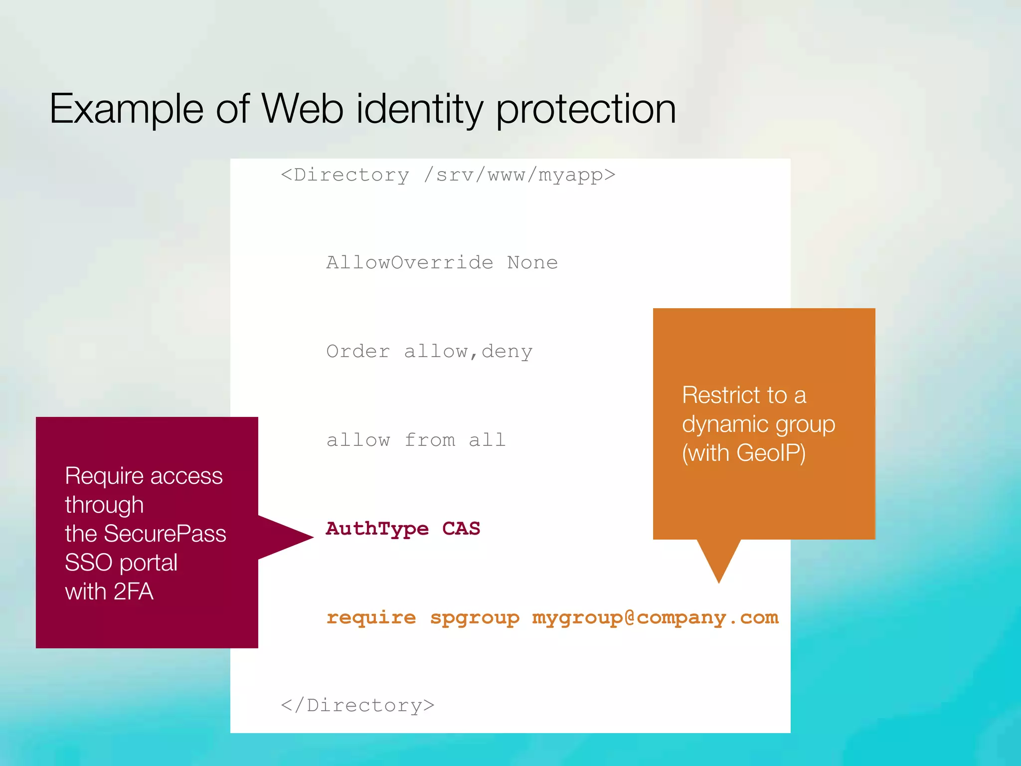<Directory /srv/www/myapp>
AllowOverride None
Order allow,deny
allow from all
AuthType CAS
require spgroup mygroup@company.com
</Directory>
Example of Web identity protection
Require access
through
the SecurePass
SSO portal
with 2FA
Restrict to a
dynamic group
(with GeoIP)
 