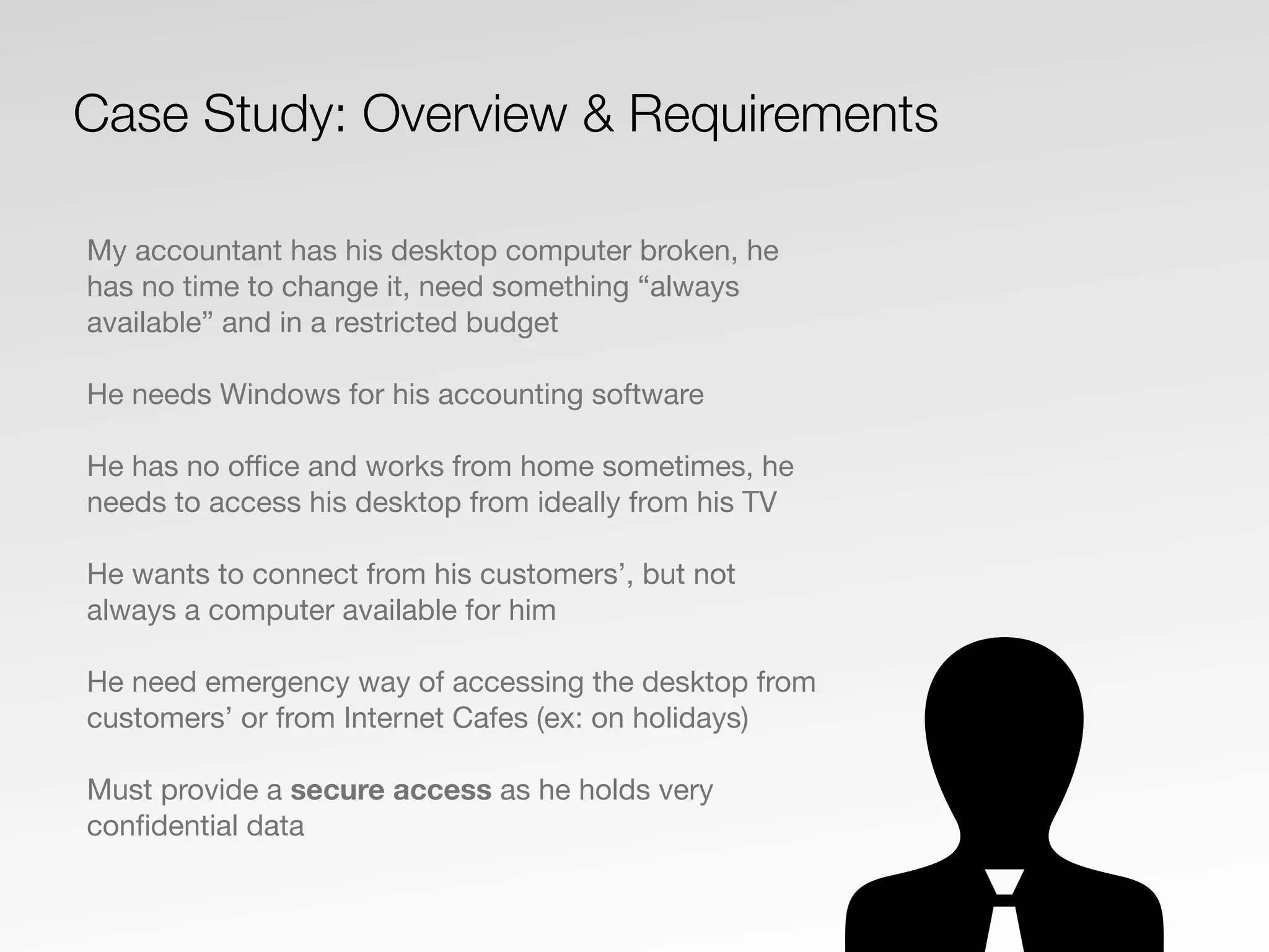 My accountant has his desktop computer broken, he
has no time to change it, need something “always
available” and in a restricted budget
He needs Windows for his accounting software
He has no oﬃce and works from home sometimes, he
needs to access his desktop from ideally from his TV
He wants to connect from his customers’, but not
always a computer available for him
He need emergency way of accessing the desktop from
customers’ or from Internet Cafes (ex: on holidays)
Must provide a secure access as he holds very
conﬁdential data
Case Study: Overview & Requirements
 
