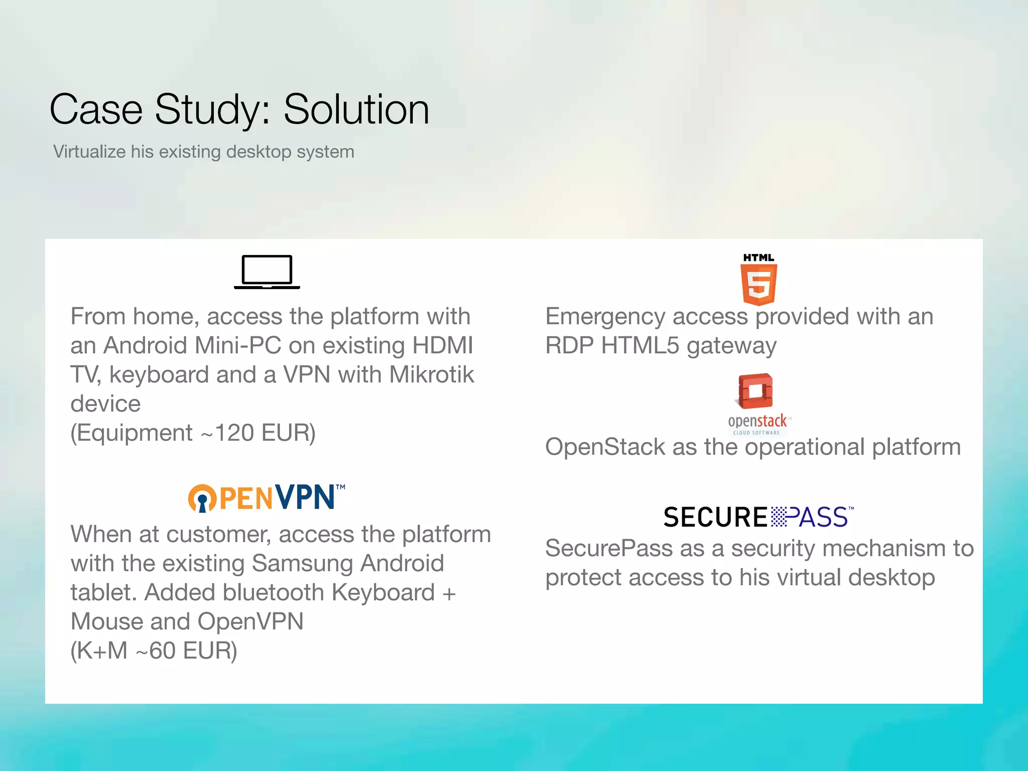 From home, access the platform with
an Android Mini-PC on existing HDMI
TV, keyboard and a VPN with Mikrotik
device
(Equipment ~120 EUR)
When at customer, access the platform
with the existing Samsung Android
tablet. Added bluetooth Keyboard +
Mouse and OpenVPN
(K+M ~60 EUR)
Emergency access provided with an
RDP HTML5 gateway
OpenStack as the operational platform
SecurePass as a security mechanism to
protect access to his virtual desktop
Case Study: Solution
Virtualize his existing desktop system
 