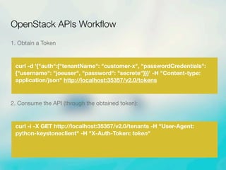 1. Obtain a Token
curl -d '{"auth":{"tenantName": "customer-x", "passwordCredentials":
{"username": "joeuser", "password": "secrete"}}}' -H "Content-type:
application/json" http://localhost:35357/v2.0/tokens
2. Consume the API (through the obtained token):
curl -i -X GET http://localhost:35357/v2.0/tenants -H "User-Agent:
python-keystoneclient" -H "X-Auth-Token: token"
OpenStack APIs Workﬂow
 