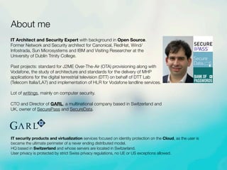 About me
IT security products and virtualization services focused on identity protection on the Cloud, as the user is
became the ultimate perimeter of a never ending distributed model.
HQ based in Switzerland and whose servers are located in Switzerland.
User privacy is protected by strict Swiss privacy regulations, no UE or US exceptions allowed.
IT Architect and Security Expert with background in Open Source.
Former Network and Security architect for Canonical, RedHat, Wind/
Infostrada, Sun Microsystems and IBM and Visiting Researcher at the
University of Dublin Trinity College.
Past projects: standard for J2ME Over-The-Air (OTA) provisioning along with
Vodafone, the study of architecture and standards for the delivery of MHP
applications for the digital terrestrial television (DTT) on behalf of DTT Lab
(Telecom Italia/LA7) and implementation of HLR for Vodafone landline services.
Lot of writings, mainly on computer security.
CTO and Director of GARL, a multinational company based in Switzerland and
UK, owner of SecurePass and SecureData.
TM
Secure
Data beta
BANK OF
PASSWORDS
 