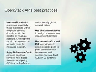 Isolate API endpoint
processes, especially
those that reside within
the public security
domain should be
isolated as much as
possible. API endpoints
should be deployed on
separate hosts for
increased isolation.
Apply Defense-in-Depth
concept: conﬁgure
services, host-based
ﬁrewalls, local policy
(SELinux or AppArmor),
and optionally global
network policy.
Use Linux namespaces
to assign processes into
independent domains
Use network ACLs and
IDS technologies to
enforce explicit point to
point communication
between network
services (ex: wire-level
ACLs in L3 switches)
OpenStack APIs best practices
 
