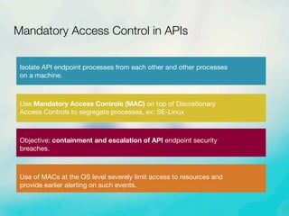 Isolate API endpoint processes from each other and other processes
on a machine.
Use Mandatory Access Controls (MAC) on top of Discretionary
Access Controls to segregate processes, ex: SE-Linux
Objective: containment and escalation of API endpoint security
breaches.
Use of MACs at the OS level severely limit access to resources and
provide earlier alerting on such events.
Mandatory Access Control in APIs
 