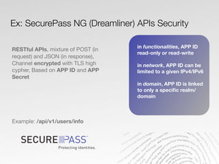 RESTful APIs, mixture of POST (in
request) and JSON (in response),
Channel encrypted with TLS high
cypher, Based on APP ID and APP
Secret
Example: /api/v1/users/info
Ex: SecurePass NG (Dreamliner) APIs Security
in functionalities, APP ID
read-only or read-write
in network, APP ID can be
limited to a given IPv4/IPv6
in domain, APP ID is linked
to only a speciﬁc realm/
domain
 