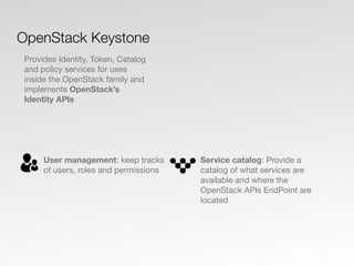 User management: keep tracks
of users, roles and permissions
Service catalog: Provide a
catalog of what services are
available and where the
OpenStack APIs EndPoint are
located
OpenStack Keystone
Provides Identity, Token, Catalog
and policy services for uses
inside the OpenStack family and
implements OpenStack’s
Identity APIs
 
