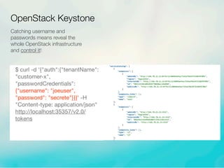 Catching username and
passwords means reveal the
whole OpenStack infrastructure
and control it!
$ curl -d '{"auth":{"tenantName":
"customer-x",
"passwordCredentials":
{"username": "joeuser",
"password": "secrete"}}}' -H
"Content-type: application/json"
http://localhost:35357/v2.0/
tokens
OpenStack Keystone
 
