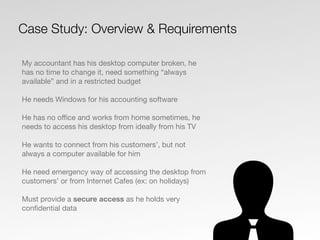 My accountant has his desktop computer broken, he
has no time to change it, need something “always
available” and in a restricted budget
He needs Windows for his accounting software
He has no oﬃce and works from home sometimes, he
needs to access his desktop from ideally from his TV
He wants to connect from his customers’, but not
always a computer available for him
He need emergency way of accessing the desktop from
customers’ or from Internet Cafes (ex: on holidays)
Must provide a secure access as he holds very
conﬁdential data
Case Study: Overview & Requirements
 